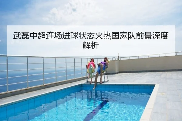 武磊中超连场进球状态火热国家队前景深度解析