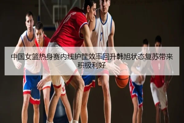 中国女篮热身赛内线护筐效率回升韩旭状态复苏带来积极利好