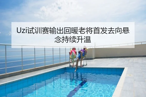 Uzi试训赛输出回暖老将首发去向悬念持续升温
