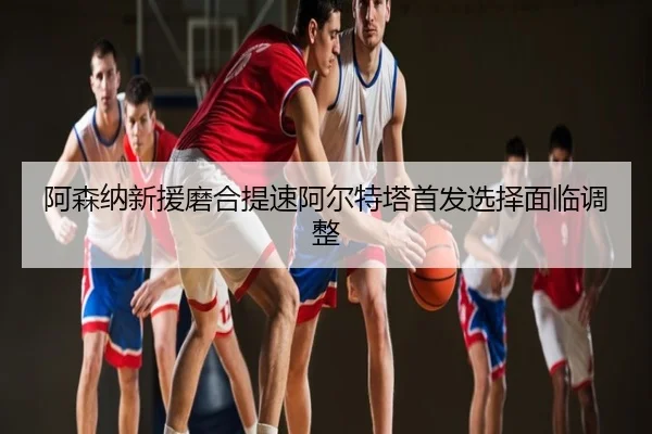 阿森纳新援磨合提速阿尔特塔首发选择面临调整