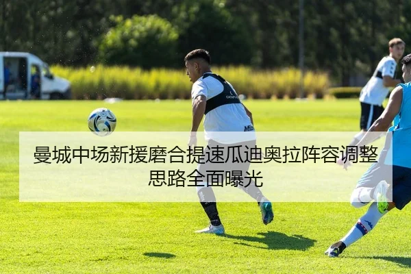 曼城中场新援磨合提速瓜迪奥拉阵容调整思路全面曝光