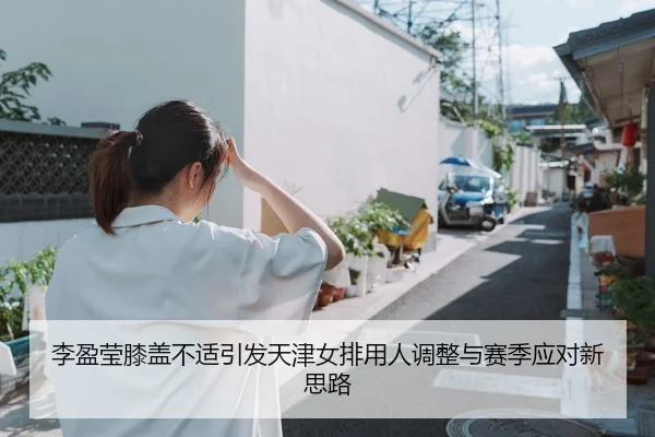 李盈莹膝盖不适引发天津女排用人调整与赛季应对新思路