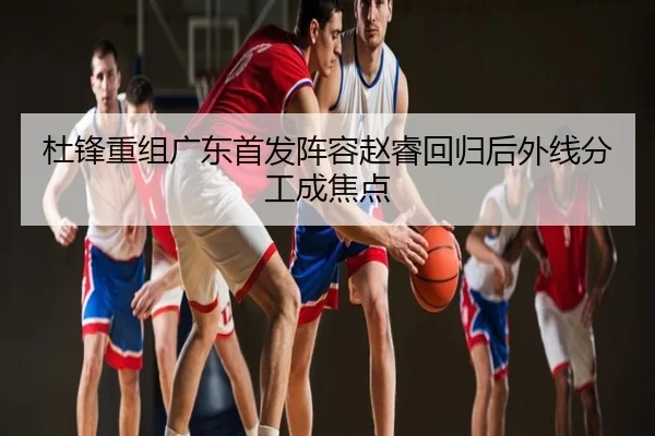 杜锋重组广东首发阵容赵睿回归后外线分工成焦点