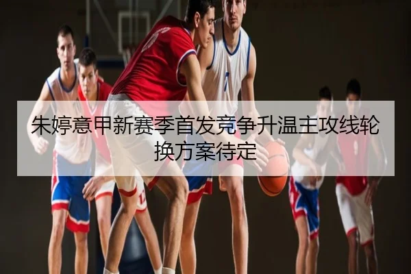 朱婷意甲新赛季首发竞争升温主攻线轮换方案待定