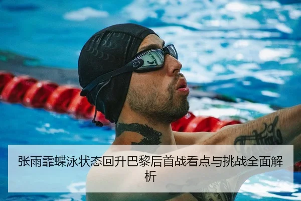 张雨霏蝶泳状态回升巴黎后首战看点与挑战全面解析