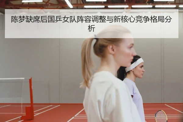 陈梦缺席后国乒女队阵容调整与新核心竞争格局分析