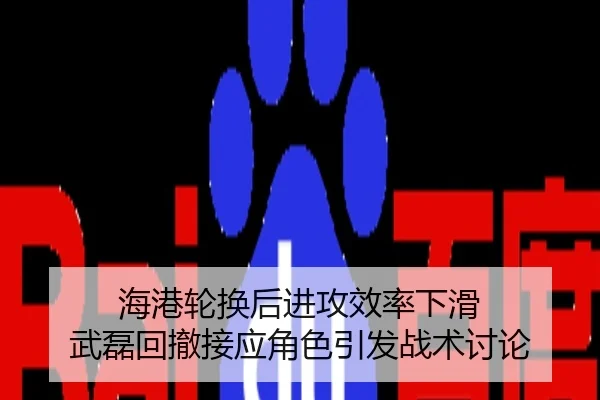 海港轮换后进攻效率下滑 武磊回撤接应角色引发战术讨论